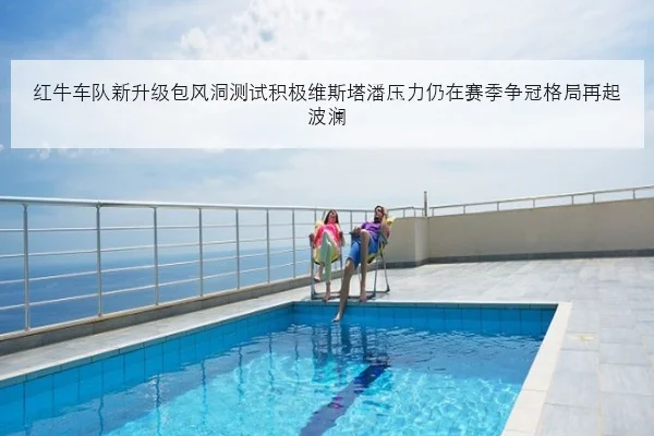 红牛车队新升级包风洞测试积极维斯塔潘压力仍在赛季争冠格局再起波澜